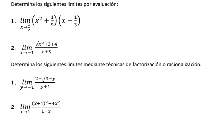 Determina los siguientes limites por evaluación: 
1. limlimits _xto  1/2 (x^2+ 1/9 )(x- 1/3 )
2. limlimits _xto -1 (sqrt(x^2+3)+4)/x+5 
Determina los siguientes limites mediante técnicas de factorización o racionalización. 
1. limlimits _yto -1 (2-sqrt(3-y))/y+1 
2. limlimits _xto 1frac (x+1)^2-4x^21-x