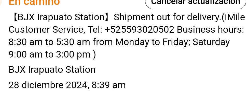 En camíno Canceiar actualización 
【BJX Irapuato Station】 Shipment out for delivery.(iMile 
Customer Service, Tel: +525593020502 Business hours: 
8:30 am to 5:30 am from Monday to Friday; Saturday 
9:00 am to 3:00 pm ) 
BJX Irapuato Station 
28 diciembre 2024, 8:39 am