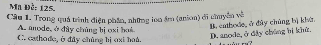 Mã Đề: 125.
Câu 1. Trong quá trình điện phân, những ion âm (anion) di chuyền về
A. anode, ở đây chúng bị oxi hoá.
B. cathode, ở đây chúng bị khử.
C. cathode, ở đây chúng bị oxi hoá.
D. anode, ở đây chúng bị khử.