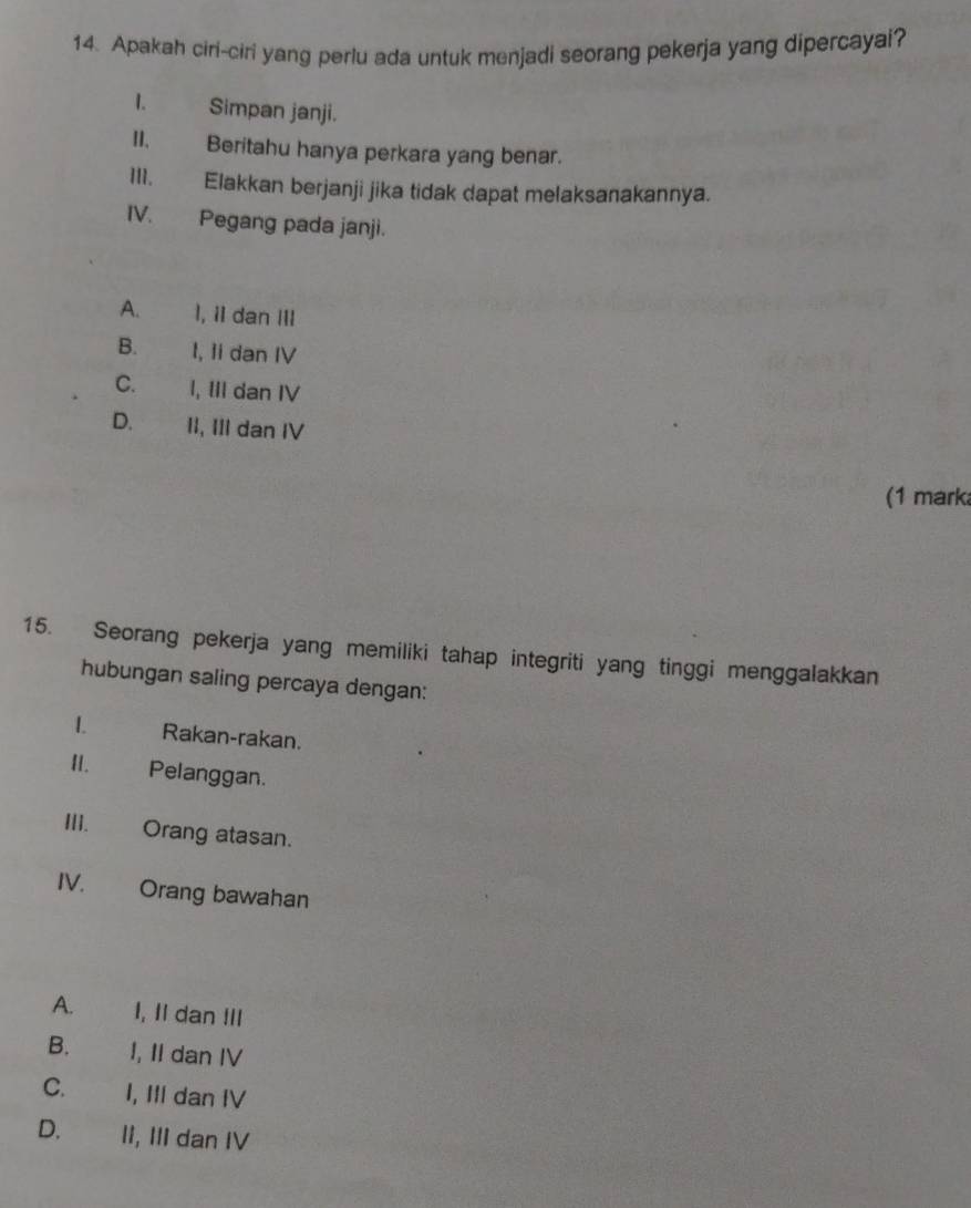 Apakah ciri-ciri yang perlu ada untuk menjadi seorang pekerja yang dipercayai?
1. Simpan janji.
II. Beritahu hanya perkara yang benar.
1II. Elakkan berjanji jika tidak dapat melaksanakannya.
IV. Pegang pada janji.
A. I, iI dan III
B. l, Ii dan IV
C. I, III dan IV
D. II, III dan IV
(1 mark
15. Seorang pekerja yang memiliki tahap integriti yang tinggi menggalakkan
hubungan saling percaya dengan:
1. Rakan-rakan.
I. Pelanggan.
III. Orang atasan.
IV. Orang bawahan
A. I, Il dan !II
B. I, II dan IV
C. I, III dan IV
D. II, III dan IV