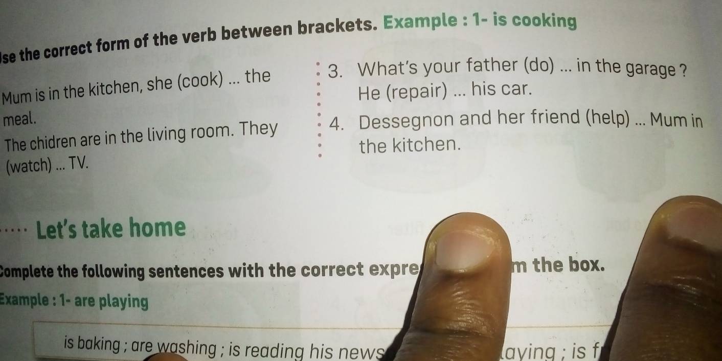 se the correct form of the verb between brackets. Example : 1- is cooking 
Mum is in the kitchen, she (cook) ... the 
3. What's your father (do) ... in the garage ? 
He (repair) ... his car. 
meal. 
The chidren are in the living room. They 4. Dessegnon and her friend (help) ... Mum in 
the kitchen. 
(watch) ... TV. 
… Let's take home 
Complete the following sentences with the correct expre m the box. 
Example : 1- are playing 
is baking ; are washing ; is reading his news. laying ; is f