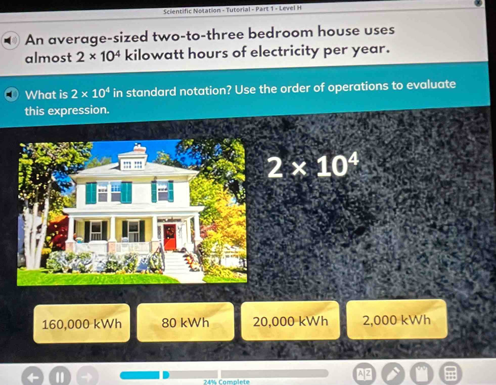 Scientific Notation - Tutorial - Part 1 - Level H
An average-sized two-to-three bedroom house uses
almost 2* 10^4 kilowatt hours of electricity per year.
What is 2* 10^4 in standard notation? Use the order of operations to evaluate
this expression.
2* 10^4
160,000 kWh 80 kWh 20,000 kWh 2,000 kWh
a
24% Complete