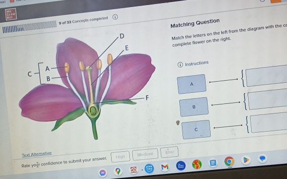 man
9 of 33 Concepts completed
Matching Question
Match the letters on the left from the diagram with the c
complete flower on the right.
D Instructions
A
B
C
Text Alternative
Rate your confidence to submit your answer High Medium Low