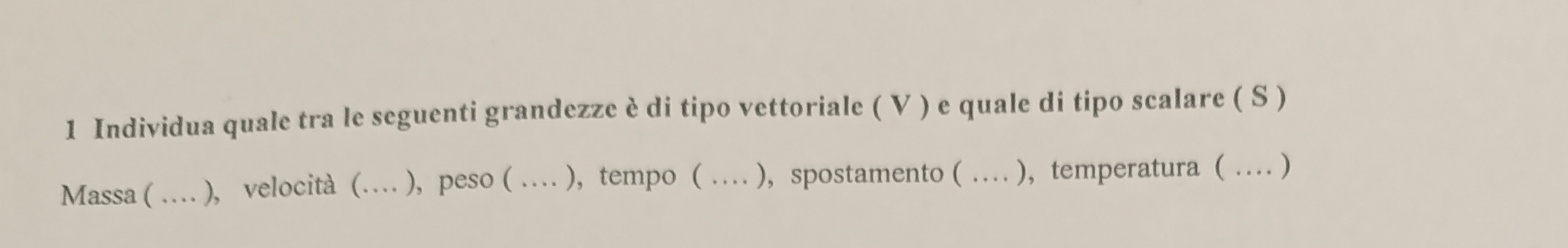 Individua quale tra le seguenti grandezze è di tipo vettoriale ( V ) e quale di tipo scalare ( S ) 
Massa ( … ), velocità (… ), peso ( … ), tempo ( … ), spostamento ( … ), temperatura ( … )