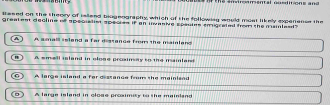 ava a Bity. of the environmental conditions and
Based on the theory of island biogeography, which of the following would most likely experience the
greatest decline of specialist species if an invasive species emigrated from the mainland?
a A small island a far distance from the mainland
a )
A small island in close proximity to the mainland
A large island a far distance from the mainland
D A large island in close proximity to the mainland