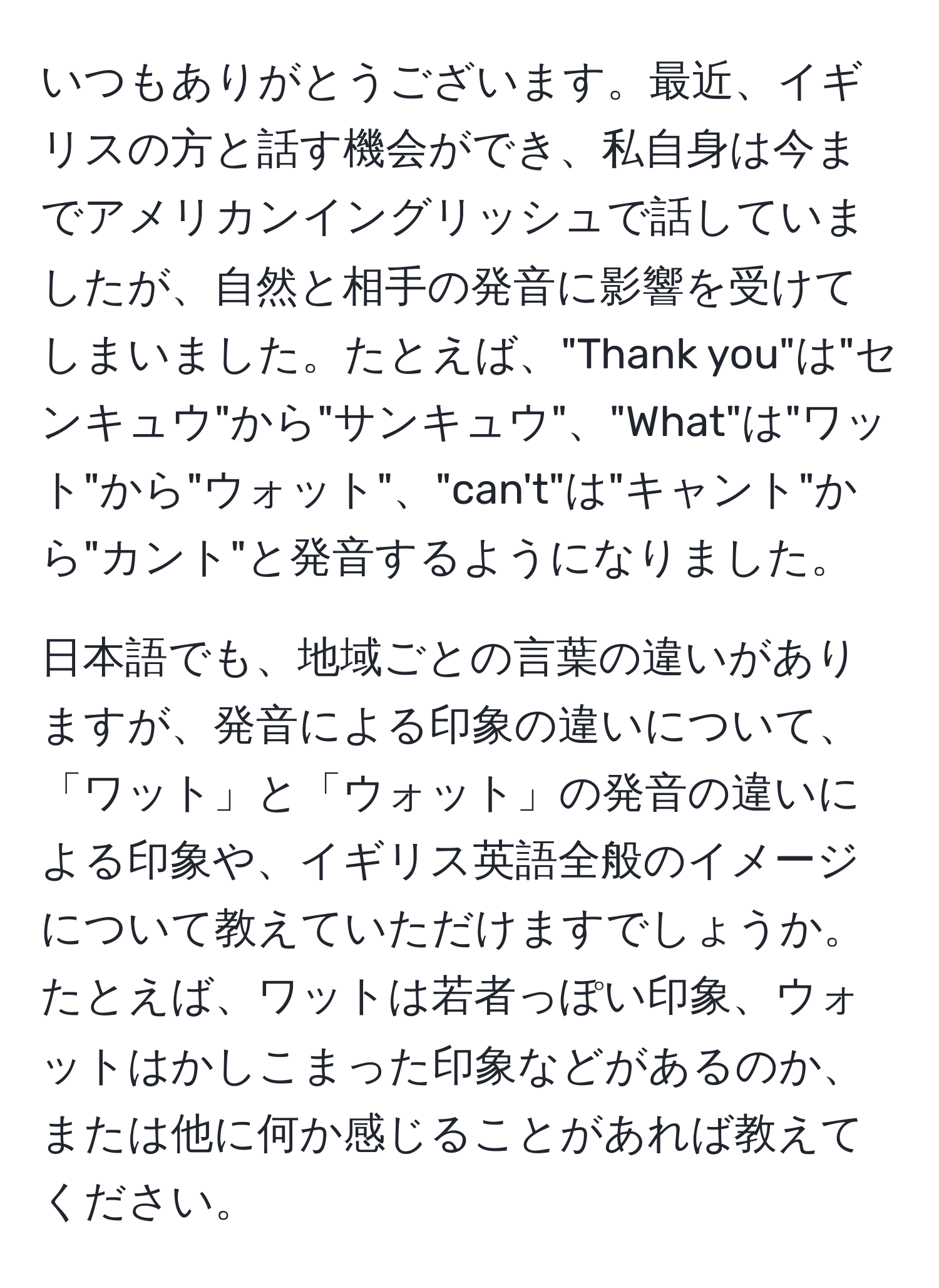 いつもありがとうございます。最近、イギリスの方と話す機会ができ、私自身は今までアメリカンイングリッシュで話していましたが、自然と相手の発音に影響を受けてしまいました。たとえば、"Thank you"は"センキュウ"から"サンキュウ"、"What"は"ワット"から"ウォット"、"can't"は"キャント"から"カント"と発音するようになりました。  

日本語でも、地域ごとの言葉の違いがありますが、発音による印象の違いについて、「ワット」と「ウォット」の発音の違いによる印象や、イギリス英語全般のイメージについて教えていただけますでしょうか。たとえば、ワットは若者っぽい印象、ウォットはかしこまった印象などがあるのか、または他に何か感じることがあれば教えてください。