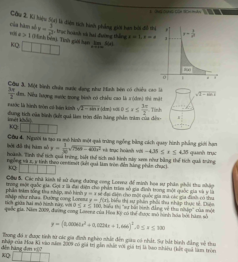 ứNG DụnG Của tích Phân
Câu 2. Kí hiệu 3(u là diện tích hình phẳng giới hạn bởi đồ thị
của hàm số y= 3/x^2  , trục hoành và hai đường thắng x=1,x=a
với a>1 (Hình bên). Tính giới hạn limlimits _ato +∈fty S(a).
KQ:
Câu 3. Một bình chứa nước dạng như Hình bên có chiều cao là
 3π /2 dm l. Nếu lượng nước trong bình có chiều cao là x (dm) thì mặt
nước là hình tròn có bán kính sqrt(2-sin x)(dm) với 0≤ x≤  3π /2 . Tính
dung tích của bình (kết quả làm tròn đến hàng phần trăm của đềx-
imét khối).
KQ:
Câu 4. Người ta tạo ra mô hình một quả trứng ngỗng bằng cách quay hình phẳng giới hạn
bởi đồ thị hàm số y= 1/30 sqrt(7569-400x^2) và trục hoành với -4,35≤ x≤ 4,35qua anh trục
hoành. Tính thể tích quả trứng, biết thể tích mô hình này xem như bằng thể tích quả trứng
ngỗng và x, y tính theo centimét (kết quả làm tròn đến hàng phần chục).
KQ:
Câu 5. Các nhà kinh tế sử dụng đường cong Lorenz để minh họa sự phân phối thu nhập
trong một quốc gia. Gọi x là đại diện cho phẳn trăm số gia đình trong một quốc gia và y là
phần trăm tổng thu nhập, mô hình y=x sẽ đại diện cho một quốc gia mà các gia đình có thu
nhập như nhau. Đường cong Lorenz y=f(x) , biểu thị sự phần phối thu nhập thực tế. Diện
tích giữa hai mô hình này, với 0≤ x≤ 100 , biểu thị ''sự bất bình đẳng về thu nhập'' của một
quốc gia. Năm 2009, đường cong Lorenz của Hoa Kỳ có thể được mô hình hóa bởi hàm số
y=(0,00061x^2+0,0224x+1,666)^2,0≤ x≤ 100
Trong đó x được tính từ các gia đình nghèo nhất đến giàu có nhất. Sự bất bình đẳng về thu
nhập của Hoa Kì vào năm 2009 có giá trị gần nhất với giá trị là bao nhiêu (kết quả làm tròn
đến hàng đơn vị)?
KQ: