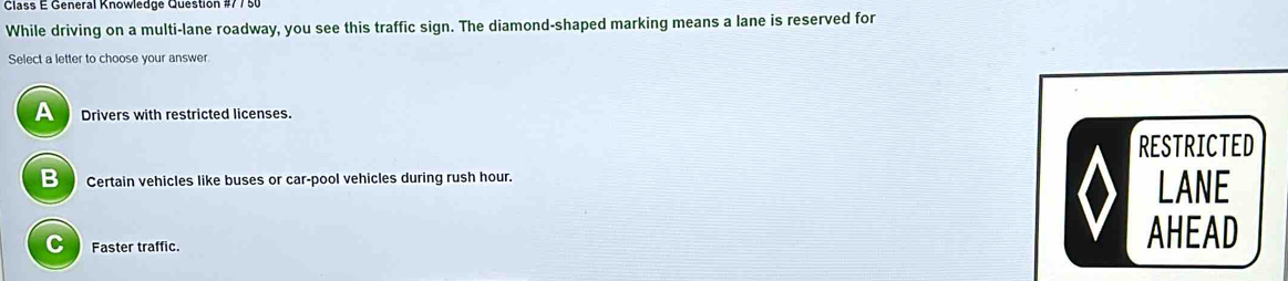 Class E General Knowledge Question #77 50
While driving on a multi-lane roadway, you see this traffic sign. The diamond-shaped marking means a lane is reserved for
Select a letter to choose your answer.
A Drivers with restricted licenses.
RESTRICTED
B Certain vehicles like buses or car-pool vehicles during rush hour.
LANE
C Faster traffic. AHEAD