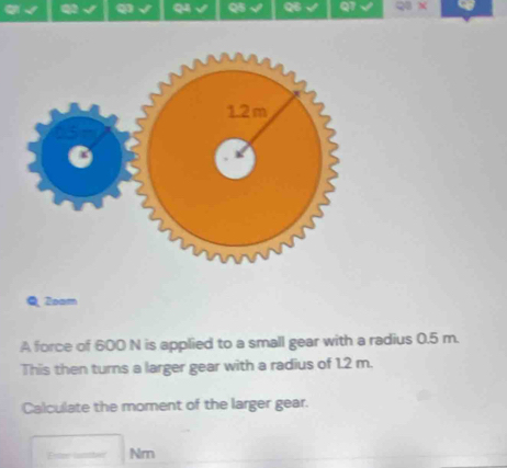 Zoam 
A force of 600 N is applied to a small gear with a radius 0.5 m. 
This then turns a larger gear with a radius of 1.2 m. 
Calculate the moment of the larger gear. 
Erter lantheer Nm