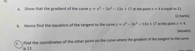 Show that the gradient of the curve y=x^3-3x^2-13x+17 at the point x=4 is equal to 11. 
(2 marks) 
b. Hence find the equation of the tangent to the curve y=x^3-3x^2-13x+17 at the point x=4. 
(4marks) 
c. Find the coordinates of the other point on the curve where the gradient of the tangent to the curve 
is 11.