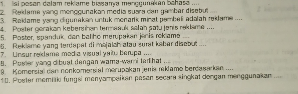 Isi pesan dalam reklame biasanya menggunakan bahasa .... 
2. Reklame yang menggunakan media suara dan gambar disebut 
3. Reklame yang digunakan untuk menarik minat pembeli adalah reklame .... 
4. Poster gerakan kebersihan termasuk salah satu jenis reklame .... 
5. Poster, spanduk, dan baliho merupakan jenis reklame .... 
6. Reklame yang terdapat di majalah atau surat kabar disebut .... 
7. Unsur reklame media visual yaitu berupa .... 
8. Poster yang dibuat dengan warna-warni terlihat .... 
9. Komersial dan nonkomersial merupakan jenis reklame berdasarkan .... 
10. Poster memiliki fungsi menyampaikan pesan secara singkat dengan menggunakan ....