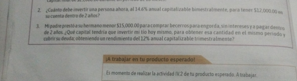 ¿Cuánto debe invertir una persona ahora, al 14.6% anual capitalizable bimestralmente, para tener $12,000.00 en 
su cuenta dentro de 2 años? 
3. Mipadre prestó a su hermano menor $15,000.00 para comprar becerros para engorda, sin intereses y a pagar dentro 
de 2 años. ¿Qué capital tendría que invertir mi tío hoy mismo, para obtener esa cantidad en el mismo periodo y 
cubrirsu deuda; obteniendo un rendimiento del 12% anual capitalizable trimestralmente? 
¡A trabajar en tu producto esperado! 
Es momento de realizar la actividad IV. 2 de tu producto esperado. A trabajar.