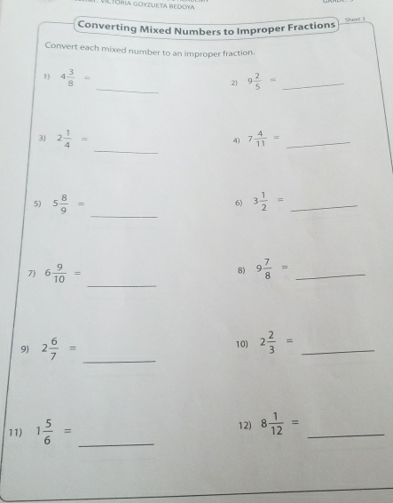 Tória goyzueta bedoya 
Shees 1 
Converting Mixed Numbers to Improper Fractions 
Convert each mixed number to an improper fraction. 
_ 
1) 4 3/8 =
2 9 2/5 = _ 
_ 
3) 2 1/4 = 7 4/11 = _ 
4) 
_ 
5) 5 8/9 = 6) 3 1/2 = _ 
_ 
7) 6 9/10 = 9 7/8 = _ 
8) 
9) 2 6/7 = _10) 2 2/3 = _ 
11) 1 5/6 = _ 12) 8 1/12 = _