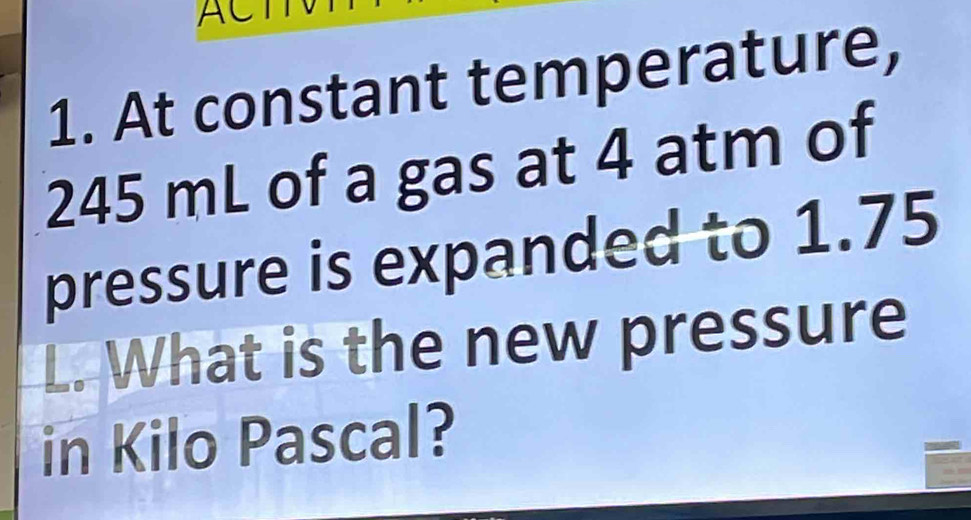 At constant temperature,
245 mL of a gas at 4 atm of 
pressure is expanded to 1.75
L. What is the new pressure 
in Kilo Pascal?