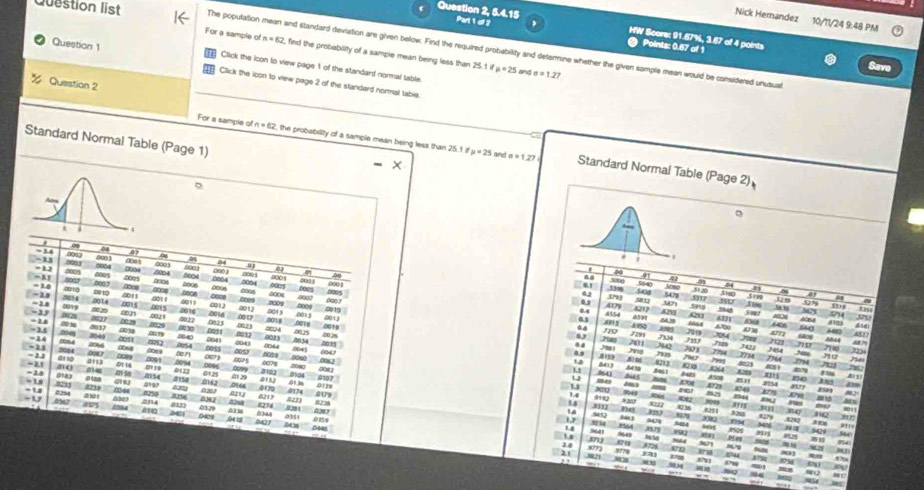 Question 2, 5.4.15 Part 1 of 2
Nick Hemandez 10/11/24 9:48 PM
HW Score: 91.67%, 3.67 of 4 points
Question list The poputation mean and standard deviation are given below. Find the required probability and detarmine whether the given sample mean would be considered unusual
Points: 0.57 of 1
For a sample of n=62 2, find the probebility of a sample mean being less than 25.
Question 1 Click the icon to view page 1 of the standard normal table.
11/a=25 and sigma =1.27
Question 2
Click the loon to view page 2 of the standard normal tabie
Standard Normal Table (Page 1)
For a sample of n=62 , the probability of a sample mean being less than 25.1 i Standard Normal Table (Page 2)
mu =25 and a=1.27
。
。
-11 = 3.4
8001 04
0 0001 04 0
00654 0003
000 0 9
00
=L 0005 00s a∞s 0008 : 0003 0001
0002 0005 0004 0003 61
. Some
-M 4001 o0rg 51
5004 0004 0006 0005
0005
01 ,53mg 504 0
56g
= 14 - 29 523 4 01 1 ones 0007
3 541
03 5t ;; 31s 5+
o0 417y w 351 5279 5t13
0
001
DTh S 0015 2016 ,0013
0016 04 8213 : My
5714
−23 −11 0019 ∞ 0014 4011 001 0002 001j 019 455 ” 5m 6028 640 8t0y dad
6331 6064
0027 930 01 0613 9024 0025 0018 0019 4790 03 4
459 64 A n 6777
0.8 7291 £150 N “
÷18 007% 4021 ∞ 1 3018 as ' 7324 7013 724 680
8049 001 0024 003 3 0026
-14 -35 ,∞o 401 ∞ 0054 coss 0053 8083 .0044 00 disy 7357 ,7120 4844 6517
0033 00 34 to  
201
00 ∞1 0,3 7101 7754
0084 29%6 0068
0.4  30 7454 3234
=2s a1 10 0091 00%4 De r 1000 5 6079 0041 .0082 
-21 = 21 5084
2m ; Pnd 2734 71
0060 7764 1794
0096
- 2 0tay m o 01 1.5 8212 7h 803
a113 01 16 854
01 5a 0125 m62 0102 .0104 08 L 843 #264 4079 # ins
848
A508 At 3
0107 825 87
-1.4 = 1s 82 221 ong 519. 0166  29 0132 01 3 I54 #521
0253 4174 0139
xu 869 4729
91 8944
027 *200 9003
-U #254 02%  He 8274 0217 228
ldeo 4s #220 Ls 932 What 825 9115 '' juo 8011
s 8222 920
403 a  2114 812 01.29 0362 dim 0344 0351 0159
14
2401 MQ1
1,7  549
ang 040y 54%
86 s8 69 90M 927g
9242
99 2591 5Q 50
0845 18 3.n 964 571 9/5g 921 My 1
m
mu
977φ 872% 471 Whe M2f
--
8754 8y
w 
“ 
a