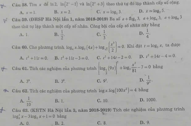 Tim x để ln 2, ln (2^x-1) và ln (2^x+3) theo thứ tự đó lập thành cấp số cộng.
A. x=1. B. x=2. C. x=log _23. D. x=log _25.
Câu 59. (ĐHSP Hà Nội lần 1, năm 2018-2019) Ba số a+log _23,a+log _43,a+log _83
theo thứ tự lập thành một cấp số nhãn. Công bội của cấp số nhân này bằng
A. 1. B.  1/2 . C.  1/3 . D.  1/4 .
Câu 60, Cho phương trình log _4x.log _2(4x)+log _sqrt(2)( x^3/2 )=0 Khi đặt t=log _2x , ta được
A. t^2+11t=0. B. t^2+11t-3=0. C. t^2+14t-2=0. D. t^2+14t-4=0.
Câu 61. Tích các nghiệm của phương trình [log _ 1/3 (9x)]^2+log _3 x^2/81 -7=0 bằng
A. 3^6. B. 3^8. C. 9^3. D.  1/9^3 .
Câu 62. Tích các nghiệm của phương trình log x.log (100x^2)=4 bằng
A.  1/10 . B. 1. C. 10. D. 1000.
Câu 63. (KHTN Hà Nội lần 3, năm 2018-2019) Tích các nghiệm của phương trình
log _2^(2x-3log _2)x+1=0 bằng
A. 0. B. 2. C. 8. D. 9.