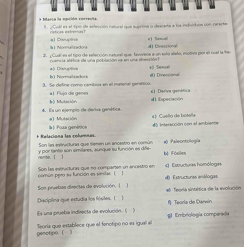 Marca la opción correcta.
1. ¿Cuál es el tipo de selección natural que suprime o descarta a los individuos con caracte-
rísticas extremas?
a Disruptiva c) Sexual
Vị
b) Normalizadora d)Direccional
n、 2. ¿Cuál es el tipo de selección natural que favorece a un solo alelo, motivo por el cual la fre-
cuencia alélica de una población va en una dirección?
aDisruptiva c)Sexual
a
b) Normalizadora d) Direccional
3. Se define como cambios en el material genético.
a Flujo de genes c) Deriva genética
b) Mutación d) Especiación
4. Es un ejemplo de deriva genética.
a) Mutación c) Cuello de botella
b) Poza genética d) Interacción con el ambiente
Relaciona las columnas.
Son las estructuras que tienen un ancestro en común a) Paleontología
y por tanto son similares, aunque su función es dife-
rente. ( ) b) Fósiles
Son las estructuras que no comparten un ancestro en c) Estructuras homólogas
común pero su función es similar. ( )
d) Estructuras análogas
Son pruebas directas de evolución. ( )
e) Teoría sintética de la evolución
Disciplina que estudia los fósiles. ( )
f) Teoría de Darwin
Es una prueba indirecta de evolución. ( )
g) Embriología comparada
Teoría que establece que el fenotipo no es igual al
genotipo. ( )