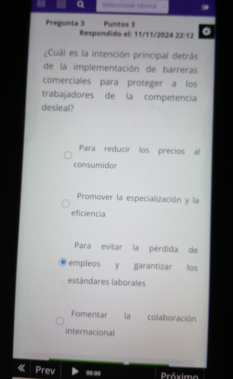 a Sefeccionar Idtioma
Pregunta 3 Puntos 3
Respondido el: 11/11/2024 22:12 
¿Cuál es la intención principal detrás
de la implementación de barreras
comerciales para proteger a los
trabajadores de la competencia
desleal?
Para reducir los precios al
consumidor
Promover la especialización y la
eficiencia
Para evitar la pérdida de
empleos y garantizar los
estándares laborales
Fomentar la colaboración
internacional
Prev 00:00 Próxim