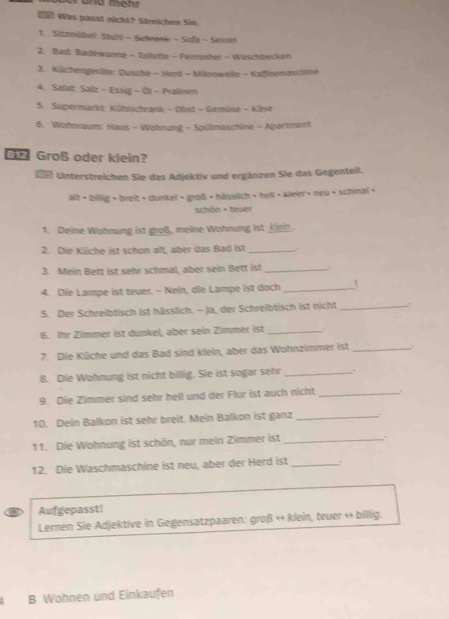  Was passt nicht? Streichen Sie.
1. Sitzmöbel: Stuhl - Schegek - Safa - Sessel
2. Bad: Badewanne - Tollette - Fernseher - Waschbecken
3. Küchengeräte: Dusche - Herd - Mikroweile - Kaffeemaschine
4. Salat: Salz - Essig - Ö) - Pralinen
5. Supermarkt: Kühischrank - Obst - Gemüse - Käse
6. Wohnraum: Haus - Wohnung - Spülmaschine - Apartment
G Groß oder klein?
e Unterstreichen Sie das Adjektiv und ergänzen Sie das Gegentell.
alt > billig • breit • dunkel • groß + hässilich • hell • kleirr » nou • schmal >
schön - teuer
1. Deine Wohnung ist groß, meine Wohnung ist kiein.
2. Die Küche ist schon aft, aber das Bad ist_
3. Mein Bett ist sehr schmal, aber sein Bett ist_
4. Die Lampe ist teuer. - Nein, die Lampe ist doch_
5. Der Schreibtisch ist hässlich. - Ja, der Schreibtisch ist nicht_
6. Ihr Zimmer ist dunkel, aber sein Zimmer ist_
、
7. Die Küche und das Bad sind klein, aber das Wohnzimmer ist_
、
B. Die Wohnung ist nicht billig. Sie ist sogar sehr_
`
9. Die Zimmer sind sehr hell und der Flur ist auch nicht_
10. Dein Balkon ist sehr breit. Mein Balkon ist ganz_
`
11. Die Wohnung ist schön, nur mein Zimmer ist_
`
12. Die Waschmaschine ist neu, aber der Herd ist _~
Aufgepasst!
Lernen Sie Adjektive in Gegensatzpaaren: groß ↔ klein, teuer « billig.
B Wohnen und Einkaufen