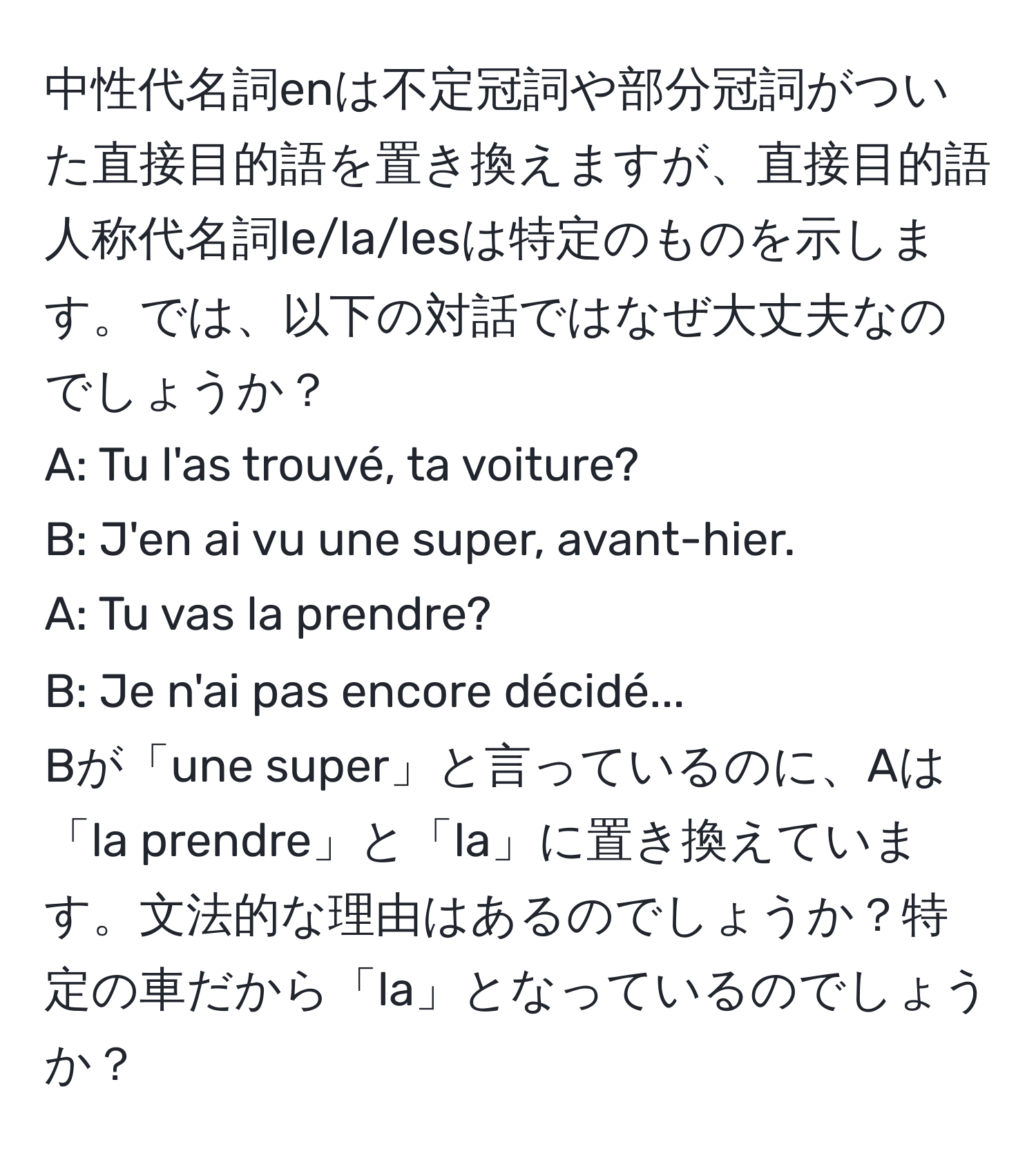 中性代名詞enは不定冠詞や部分冠詞がついた直接目的語を置き換えますが、直接目的語人称代名詞le/la/lesは特定のものを示します。では、以下の対話ではなぜ大丈夫なのでしょうか？  
A: Tu l'as trouvé, ta voiture?  
B: J'en ai vu une super, avant-hier.  
A: Tu vas la prendre?  
B: Je n'ai pas encore décidé...  
Bが「une super」と言っているのに、Aは「la prendre」と「la」に置き換えています。文法的な理由はあるのでしょうか？特定の車だから「la」となっているのでしょうか？