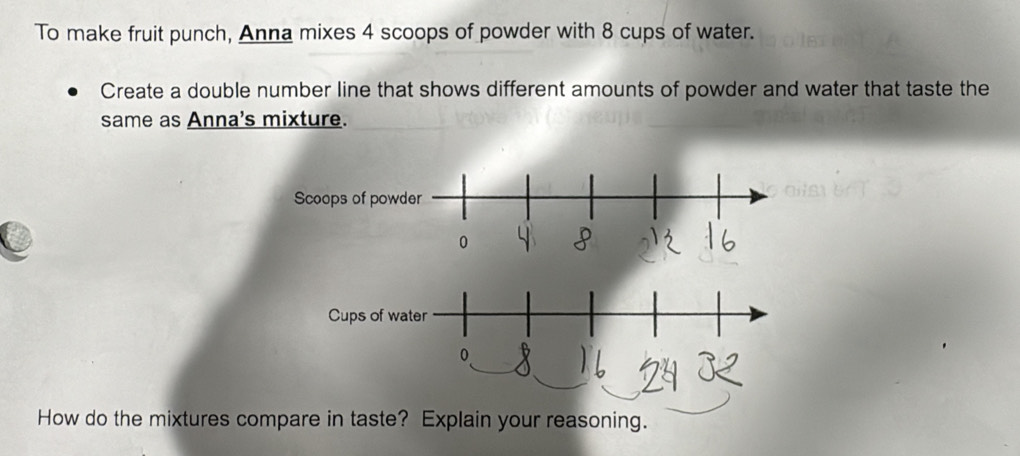 To make fruit punch, Anna mixes 4 scoops of powder with 8 cups of water. 
Create a double number line that shows different amounts of powder and water that taste the 
same as Anna's mixture. 
How do the mixtures compare in taste? Explain your reasoning.