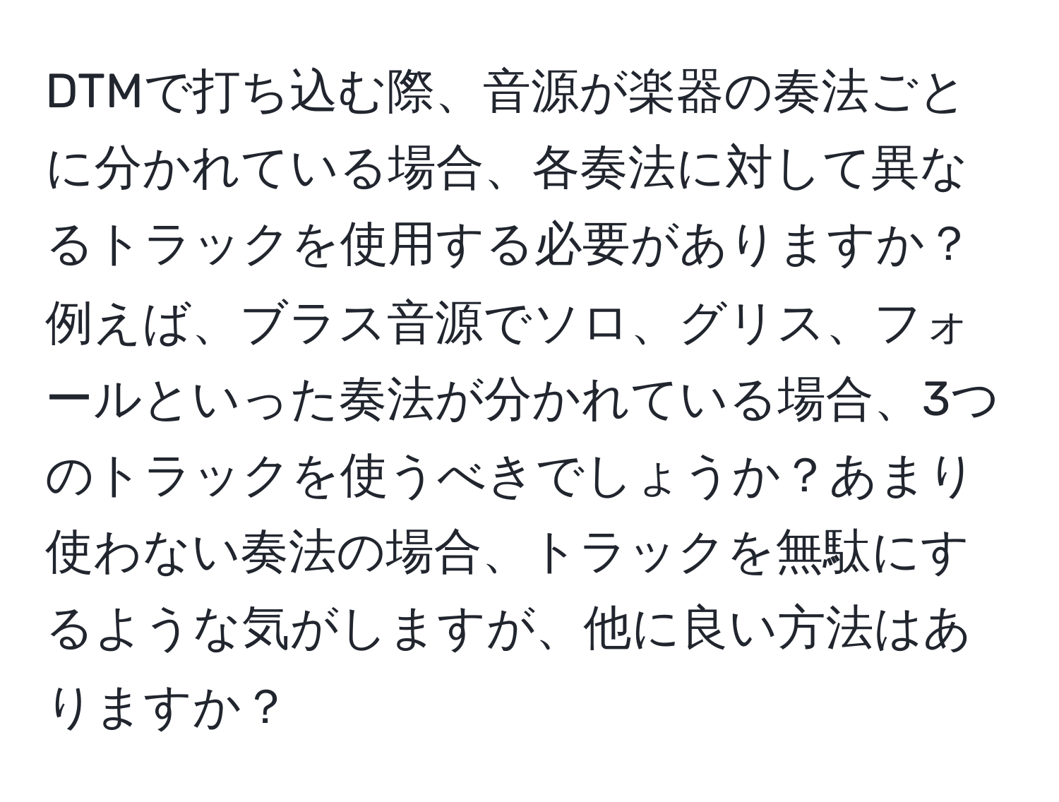 DTMで打ち込む際、音源が楽器の奏法ごとに分かれている場合、各奏法に対して異なるトラックを使用する必要がありますか？例えば、ブラス音源でソロ、グリス、フォールといった奏法が分かれている場合、3つのトラックを使うべきでしょうか？あまり使わない奏法の場合、トラックを無駄にするような気がしますが、他に良い方法はありますか？