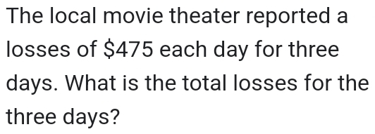 The local movie theater reported a 
losses of $475 each day for three
days. What is the total losses for the
three days?