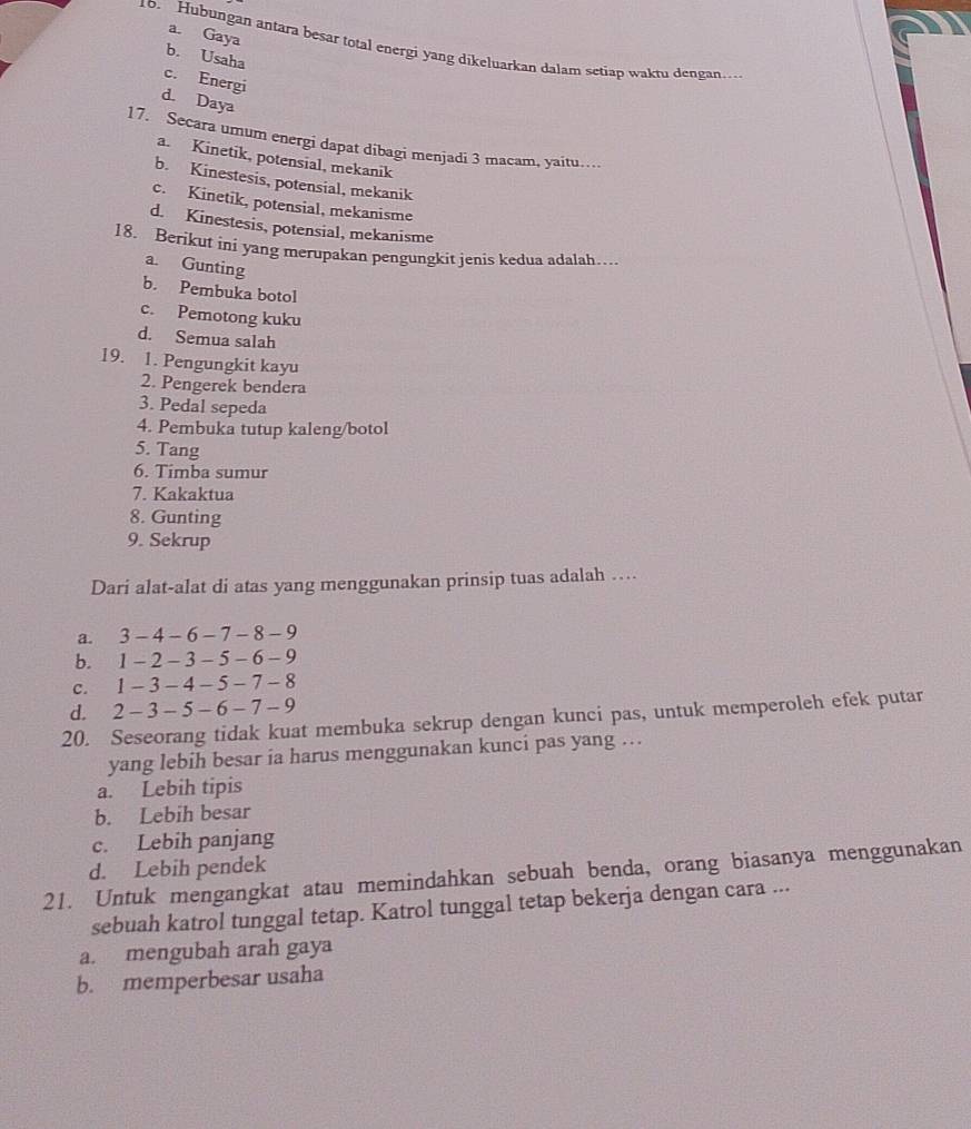 a. Gaya
10. Hubungan antara besar total energi yang dikeluarkan dalam setiap wakru dengan…
b. Usaha
c. Energi
d. Daya
17. Secara umum energi dapat dibagi menjadi 3 macam, yaitu…
a. Kinetik, potensial, mekanik
b. Kinestesis, potensial, mekanik
c. Kinetik, potensial, mekanisme
d. Kinestesis, potensial, mekanisme
18. Berikut ini yang merupakan pengungkit jenis kedua adalah…
a. Gunting
b. Pembuka botol
c. Pemotong kuku
d. Semua salah
19. 1. Pengungkit kayu
2. Pengerek bendera
3. Pedal sepeda
4. Pembuka tutup kaleng/botol
5. Tang
6. Timba sumur
7. Kakaktua
8. Gunting
9. Sekrup
Dari alat-alat di atas yang menggunakan prinsip tuas adalah …
a. 3 - 4 - 6 - 7 - 8 - 9
b. 1 - 2 - 3 - 5 - 6 - 9
C. 1 - 3 - 4 - 5 - 7 - 8
d. 2 - 3 - 5 - 6 - 7 - 9
20. Seseorang tidak kuat membuka sekrup dengan kunci pas, untuk memperoleh efek putar
yang lebih besar ia harus menggunakan kunci pas yang …
a. Lebih tipis
b. Lebih besar
c. Lebih panjang
d. Lebih pendek
21. Untuk mengangkat atau memindahkan sebuah benda, orang biasanya menggunakan
sebuah katrol tunggal tetap. Katrol tunggal tetap bekerja dengan cara ...
a. mengubah arah gaya
b. memperbesar usaha