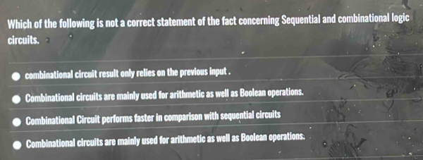 Which of the following is not a correct statement of the fact concerning Sequential and combinational logic
circuits.
combinational circuit result only relies on the previous input .
Combinational circuits are mainly used for arithmetic as well as Boolean operations.
Combinational Circuit performs faster in comparison with sequential circuits
Combinational circuits are mainly used for arithmetic as well as Boolean operations.