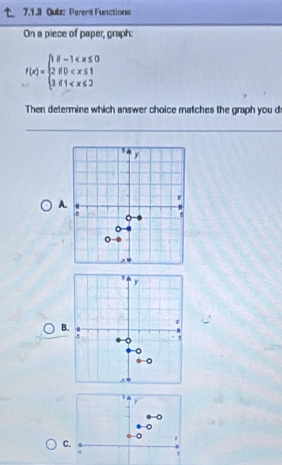 Qub: Parent Functions 
On a piece of paper, graph:
f(x)=beginarrayl 1f-1
Then determine which answer choice matches the graph you dr
y
A.
x
-8 。 
。 
。 
A*
5
y
B.
x
8 。 σ
。 
C.