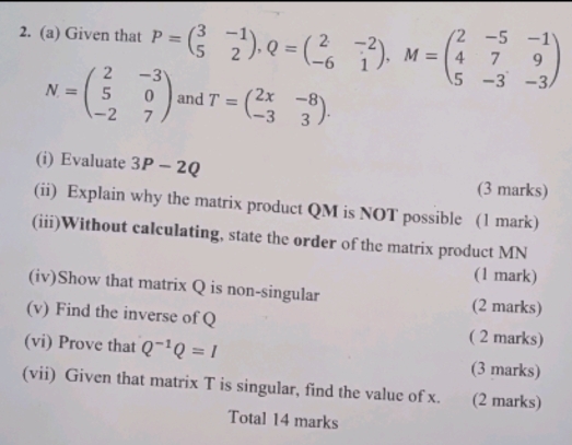 Given that P=beginpmatrix 3&-1 5&2endpmatrix , Q=beginpmatrix 2&-2 -6&1endpmatrix , M=beginpmatrix 2&-5&-1 4&7&9 5&-3&-3endpmatrix
N=beginpmatrix 2&-3 5&0 -2&7endpmatrix and T=beginpmatrix 2x&-8 -3&3endpmatrix. 
(i) Evaluate 3P-2Q
(3 marks) 
(ii) Explain why the matrix product QM is NOT possible (1 mark) 
(iii)Without calculating, state the order of the matrix product MN
(1 mark) 
(iv)Show that matrix Q is non-singular 
(2 marks) 
(v) Find the inverse of Q ( 2 marks) 
(vi) Prove that Q^(-1)Q=I
(3 marks) 
(vii) Given that matrix T is singular, find the value of x. (2 marks) 
Total 14 marks