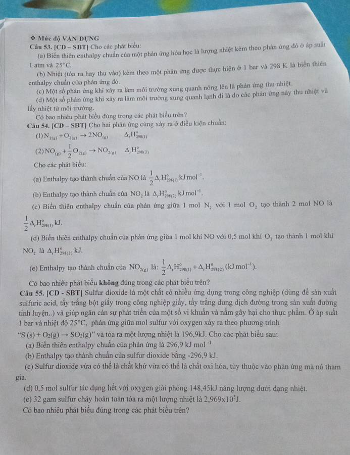 Mức độ VậN DỤNG
Câu 53. [CD - SBT] Cho các phát biểu:
(a) Biến thiên enthalpy chuẩn của một phản ứng hóa học là lượng nhiệt kẻm theo phản ứng đó ở áp suất
1 atm và 25°C.
(b) Nhiệt (tỏa ra hay thu vào) kẻm theo một phản ứng được thực hiện ở 1 bar và 298 K là biển thiên
enthalpy chuẩn của phản ứng đó.
(c) Một số phán ứng khi xảy ra làm mỗi trường xung quanh nóng lên là phản ứng thu nhiệt.
(d) Một số phản ứng khi xây ra làm môi trường xung quanh lạnh đi là do các phản ứng này thu nhiệt và
lấy nhiệt từ môi trường.
Có bao nhiêu phát biểu đủng trong các phát biểu trên?
Câu 54. |CD-SBT| *  Cho hai phản ứng cùng xảy ra ở điều kiện chuẩn:
(1) N_2(g)+O_2(g)to 2NO_((g))^(H_298(1))^circ 
(2) NO_(g)+ 1/2 O_2(g)to NO_2(g) △, H_(201(2))°
Cho các phát biểu:
(a) Enthalpy tạo thành chuẩn của NO là  1/2 △ ,H_(298(1))°kJmol^(-1).
(b) Enthalpy tạo thành chuẩn của NO_2li△ ,H_(298(2))°kJmol^(-1).
(c) Biển thiên enthalpy chuẩn của phản ứng giữa 1 mol N_2 với 1 mol O_2 tạo thành 2 mol NO là
 1/2 △ ,H_(298(1))°kJ.
(d) Biến thiên enthalpy chuẩn của phản ứng giữa 1 mol khí NO với 0,5 mol khí O_2 tạo thành 1 mol khí
NO_2 là △ _rH_(298(2))°kJ.
(e) Enthalpy tạo thành chuẩn của NO_2(g) là:  1/2 △ ,H_(298(1))°+△ _rH_(298(2))°(kJmol^(-1)).
Có bao nhiêu phát biểu không đủng trong các phát biểu trên?
Câu 55. [CD - SBT] Sulfur dioxide là một chất có nhiều ứng dụng trong công nghiệp (dùng để sản xuất
sulfuric acid, tẩy trắng bột giấy trong công nghiệp giấy, tẩy trắng dung dịch đường trong sản xuất đường
tinh luyện..) và giúp ngăn cản sự phát triển của một số vi khuẩn và nắm gây hại cho thực phẩm. Ở áp suất
1 bar và nhiệt độ 25°C , phản ứng giữa mol sulfur với oxygen xảy ra theo phương trình
''S(s)+O_2(g)to SO_2(g)'' * và tỏa ra một lượng nhiệt là 196,9kJ. Cho các phát biểu sau:
(a) Biến thiên enthalpy chuẩn của phản ứng là 296,9kJmol^(-1)
(b) Enthalpy tạo thành chuẩn của sulfur dioxide bằng -296,9 kJ.
(c) Sulfur dioxide vừa có thể là chất khử vừa có thể là chất oxi hóa, tùy thuộc vào phản ứng mà nó tham
gia.
(d) 0,5 mol sulfur tác dụng hết với oxygen giải phóng 148,45kJ năng lượng dưới dạng nhiệt.
(e) 32 gam sulfur cháy hoàn toàn tỏa ra một lượng nhiệt là 2,969* 10^5J.
Có bao nhiêu phát biểu đúng trong các phát biểu trên?