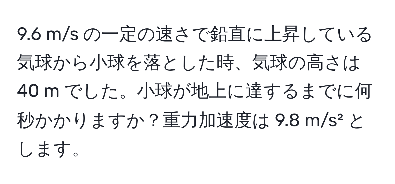 9.6 m/s の一定の速さで鉛直に上昇している気球から小球を落とした時、気球の高さは 40 m でした。小球が地上に達するまでに何秒かかりますか？重力加速度は 9.8 m/s² とします。