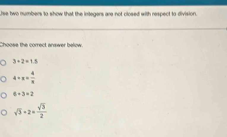 Use two numbers to show that the integers are not closed with respect to division.
Choose the correct answer below.
3/ 2=1.5
4/ π = 4/π  
6/ 3=2
sqrt(3)+2= sqrt(3)/2 