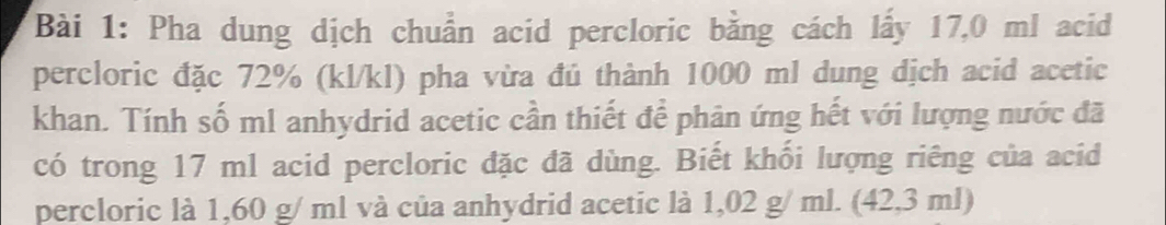 Pha dung dịch chuẩn acid percloric bằng cách lấy 17,0 ml acid 
percloric đặc 72% (kl/kl) pha vừa đú thành 1000 ml dung dịch acid acetic 
khan. Tính số ml anhydrid acetic cần thiết để phân ứng hết với lượng nước đã 
có trong 17 ml acid percloric đặc đã dùng. Biết khối lượng riêng của acid 
percloric là 1,60 g/ ml và của anhydrid acetic là 1,02 g/ ml. (42,3 ml)