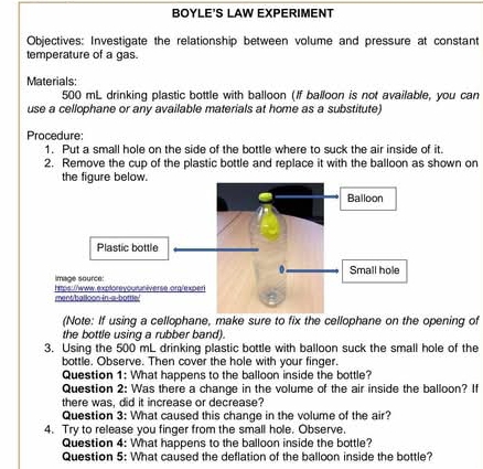 BOYLE'S LAW EXPERIMENT 
Objectives: Investigate the relationship between volume and pressure at constant 
temperature of a gas. 
Materials:
500 mL drinking plastic bottle with balloon (If balloon is not available, you can 
use a cellophane or any available materials at home as a substitute) 
Procedure: 
1. Put a small hole on the side of the bottle where to suck the air inside of it. 
2. Remove the cup of the plastic bottle and replace it with the balloon as shown on 
the figure below. 
Plastic bottle 
imsge source 
ment balloon in-a-bottle.' htps://www.exploreyouruniverse org/expe 
(Note: If using a cellophane, make sure to fix the cellophane on the opening of 
the bottle using a rubber band). 
3. Using the 500 mL drinking plastic bottle with balloon suck the small hole of the 
bottle. Observe. Then cover the hole with your finger. 
Question 1: What happens to the balloon inside the bottle? 
Question 2: Was there a change in the volume of the air inside the balloon? If 
there was, did it increase or decrease? 
Question 3: What caused this change in the volume of the air? 
4. Try to release you finger from the small hole. Observe. 
Question 4: What happens to the balloon inside the bottle? 
Question 5: What caused the deflation of the balloon inside the bottle?