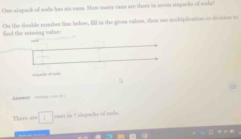 One sixpack of soda has six cans. How many cans are there in seven sixpacks of soda? 
On the double number line below, fill in the given values, then use multiplication or division to 
find the missing value: 
Answer Attempt s out of a 
There are cans in 7 sixpacks of soda.