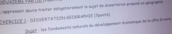 Seoxième partie (14p 
L'apprenant devra traiter obligatoirement le sujet de dissertation proposé en géographie 
EXERCICE 1 : DISSERTATION GEOGRAPHIE (7points) 
Sujet : les fondements naturels du développement économique de la côte d'ivoire