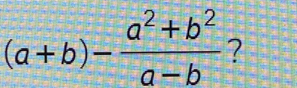 (a+b)- (a^2+b^2)/a-b  ?