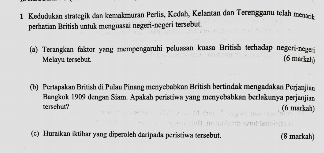 Kedudukan strategik dan kemakmuran Perlis, Kedah, Kelantan dan Terengganu telah menarik 
perhatian British untuk menguasai negeri-negeri tersebut. 
(a) Terangkan faktor yang mempengaruhi peluasan kuasa British terhadap negeri-negeri 
Melayu tersebut. (6 markah) 
(b) Pertapakan British di Pulau Pinang menyebabkan British bertindak mengadakan Perjanjian 
Bangkok 1909 dengan Siam. Apakah peristiwa yang menyebabkan berlakunya perjanjian 
tersebut? 
(6 markah) 
(c) Huraikan iktibar yang diperoleh daripada peristiwa tersebut. (8 markah)