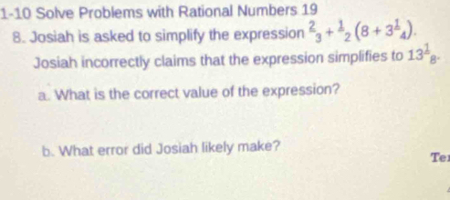 1-10 Solve Problems with Rational Numbers 19 
8. Josiah is asked to simplify the expression^2_3+^1_2(8+3^1_4). 
Josiah incorrectly claims that the expression simplifies to 13^1_8. 
a. What is the correct value of the expression? 
b. What error did Josiah likely make? 
Te