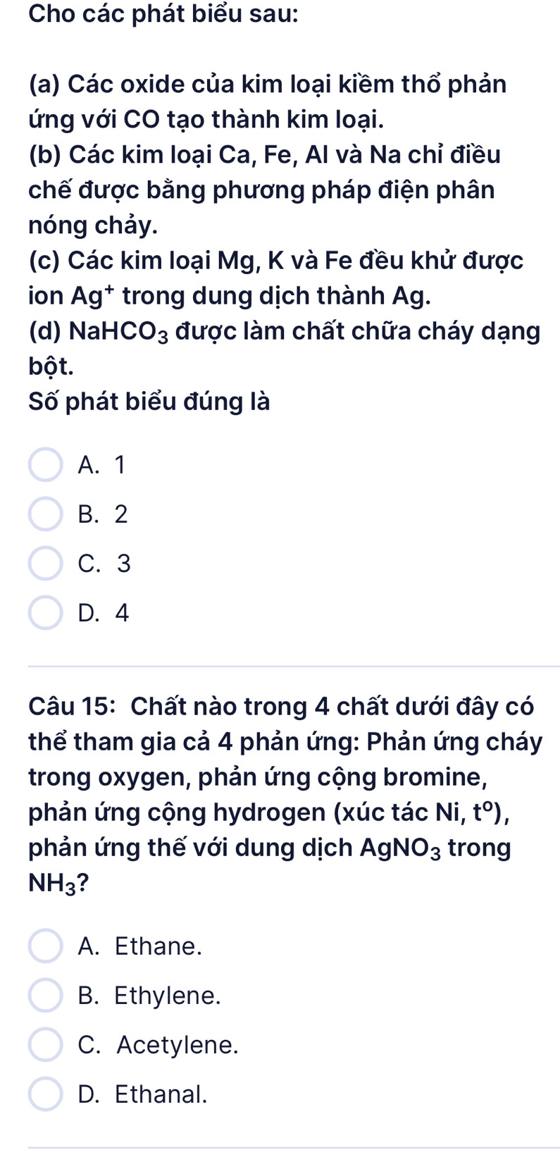 Cho các phát biểu sau:
(a) Các oxide của kim loại kiềm thổ phản
ứng với CO tạo thành kim loại.
(b) Các kim loại Ca, Fe, Al và Na chỉ điều
chế được bằng phương pháp điện phân
nóng chảy.
(c) Các kim loại Mg, K và Fe đều khử được
ion Ag^+ trong dung dịch thành Ag.
(d) NaH CO_3 được làm chất chữa cháy dạng
bột.
Số phát biểu đúng là
A. 1
B. 2
C. 3
D. 4
Câu 15: Chất nào trong 4 chất dưới đây có
thể tham gia cả 4 phản ứng: Phản ứng cháy
trong oxygen, phản ứng cộng bromine,
phản ứng cộng hydrogen (xúc tác Ni t^0), 
phản ứng thế với dung dịch AgNO_3 trong
NH_3 ?
A. Ethane.
B. Ethylene.
C. Acetylene.
D. Ethanal.