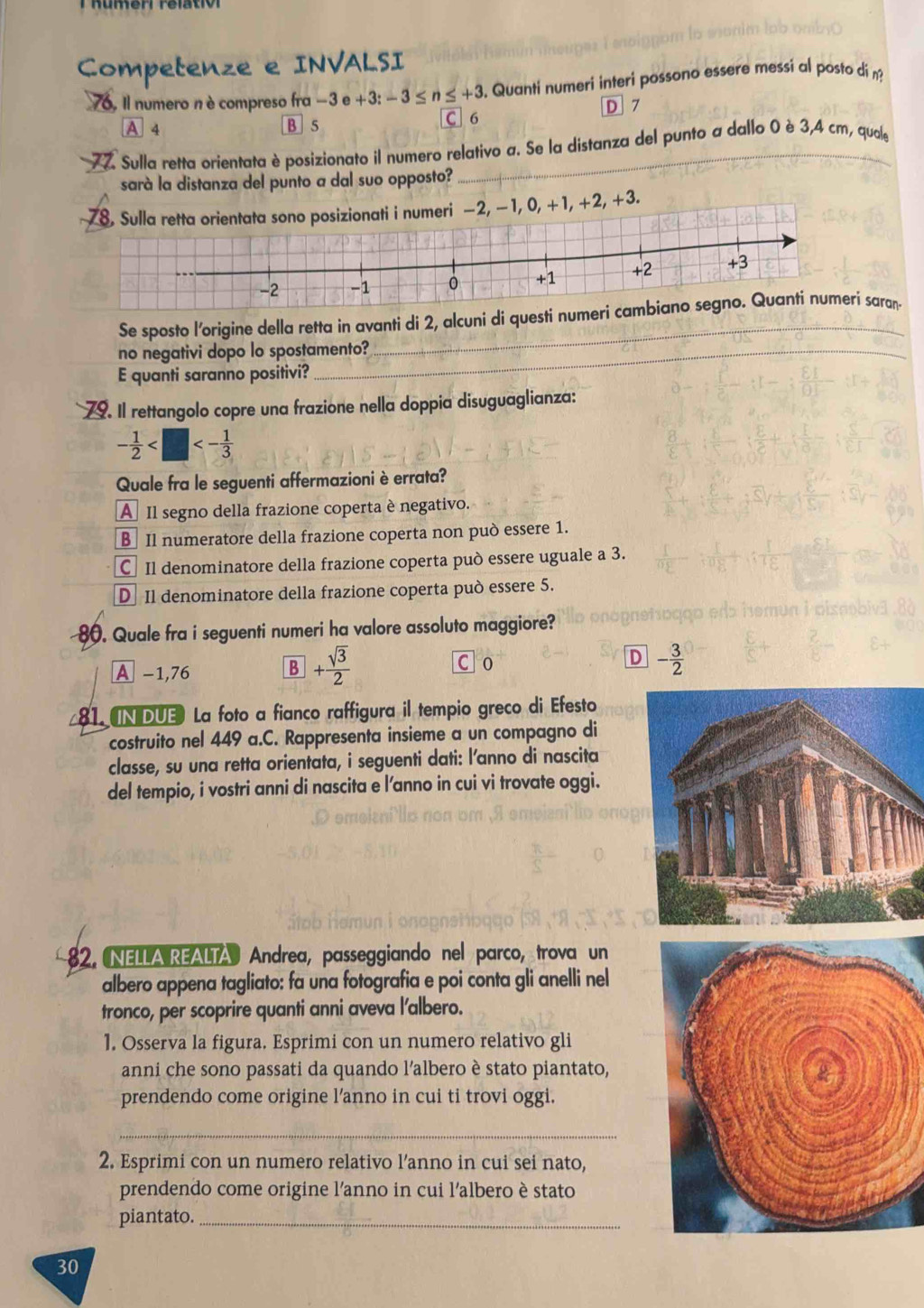 Competenze e INVALSI
76, Il numero n ècompreso fra - 3 e e+3:-3≤ n≤ +3. Quanti numeri interi possono essere messi al posto di n?
A 4 B 5 C 6 D 7
77. Sulla retta orientata è posizionato il numero relativo a. Se la distanza del punto a dallo 0 è 3,4 cm, quale
sarà la distanza del punto a dal suo opposto?
0, +1, +2, +3.
Se sposto l'origine della retta in avanti di 2, alcuni di questi numeri cami saran-
no negativi dopo lo spostamento?
E quanti saranno positivi?
79. Il rettangolo copre una frazione nella doppia disuguaglianza:
- 1/2  <- 1/3 
Quale fra le seguenti affermazioni è errata?
A Il segno della frazione coperta è negativo.
B Il numeratore della frazione coperta non può essere 1.
C Il denominatore della frazione coperta può essere uguale a 3.
D Il denominatore della frazione coperta può essere 5.
80. Quale fra i seguenti numeri ha valore assoluto maggiore?
A -1,76
B + sqrt(3)/2 
C 0
D - 3/2 
81.UNDUE La foto a fianco raffigura il tempio greco di Efesto
costruito nel 449 a.C. Rappresenta insieme a un compagno di
classe, su una retta orientata, i seguenti dati: l'anno di nascita
del tempio, i vostri anni di nascita e l'anno in cui vi trovate oggi.
82. NELLA REALTA Andrea, passeggiando nel parco, trova un
albero appena tagliato: fa una fotografia e poi conta gli anelli nel
tronco, per scoprire quanti anni aveva l'albero.
1. Osserva la figura. Esprimi con un numero relativo gli
anni che sono passati da quando l’albero è stato piantato,
prendendo come origine l'anno in cui ti trovi oggi.
_
2. Esprimi con un numero relativo l’anno in cui sei nato,
prendendo come origine l’anno in cui l'albero è stato
piantato._
30