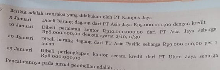 Berikut adalah transaksi yang dilakukan oleh PT Kampus Jaya 
5 Januari Dibeli barang dagang dari PT Asia Jaya Rp5.000.000,00 dengan kredit 
10 Januari Dibeli peralatan kantor Rp10.000.000,00 dari PT Asia Jaya seharga
Rp8.000.000,00 dengan syarat 2/10, n/30
20 Januari Dibeli barang dagang dari PT Asia Pasific seharga Rp9.000.000,00 per 1 
bulan
25 Januari Dibeli perlengkapan kantor secara kredit dari PT Ulum Jaya seharga
Rp6.000.000,0oo
Pencatatannya pada jurnal pembelian adalah .