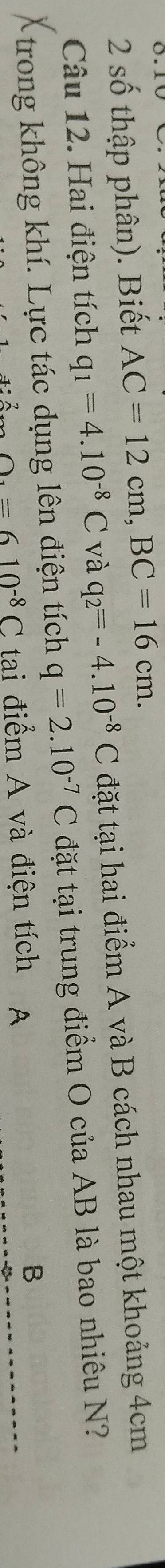 số thập phân). Biết AC=12cm, BC=16cm. 
Câu 12. Hai điện tích q_1=4.10^(-8)C và q_2=-4.10^(-8)C đặt tại hai điểm A và B cách nhau một khoảng 4cm
trong không khí. Lực tác dụng lên điện tích q=2.10^(-7)C đặt tại trung điểm O của AB là bao nhiêu N?
O_4=610^(-8)C tai điểm A và điện tích A
B