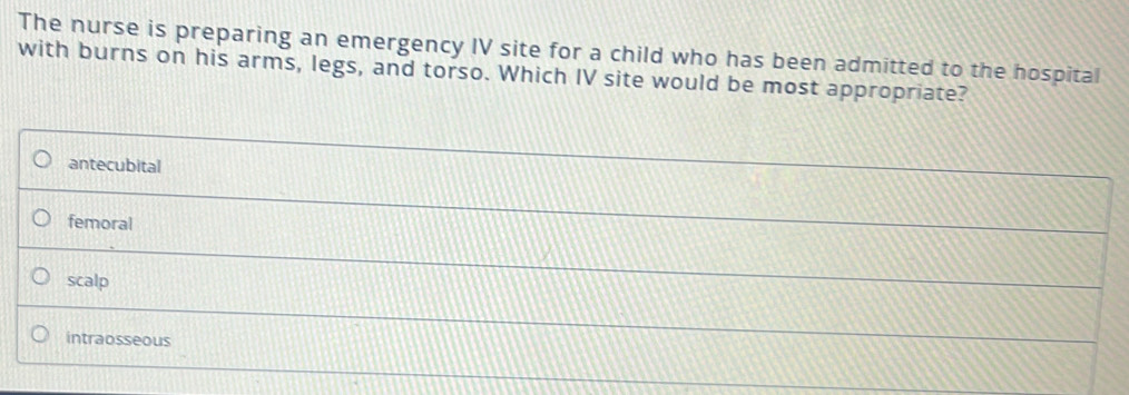 The nurse is preparing an emergency IV site for a child who has been admitted to the hospital
with burns on his arms, legs, and torso. Which IV site would be most appropriate?
antecubital
femoral
scalp
intraosseous