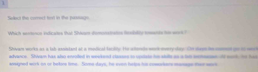 Select the correct terxt in the passage.
Which sentence indicates that Shivam demonstrates fiobility towards hi work?
Shivam works as a lab assistant at a medical facility. He attends work every day. On dave hn csmest ao to we
advance. Shivam has also enrolled in weekend classes to update his slulls as a lab techmussn id wack, he has
assigned work on or before time. Some days, he even helps his coworkers manage ter wars