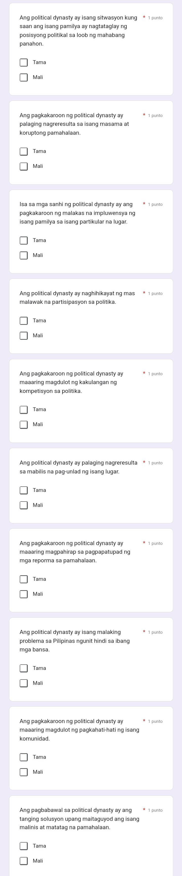 saan ang isang pamilya ay nagtataglay ng
posisyong politikal sa loob ng mahabang
panahon.
Mali
palaging nagreresulta sa isang masama at
Isa sa mga sanhi ng political dynasty ay ang * 1 punto
pagkakaroon ng malakas na impluwensya ng
isang pamilya sa isang partikular na lugar.
Mali
malawak na partisipasyon sa politika.
kompetisyon sa politika.
Tama
Mali
Ang political dynasty ay palaging nagreresulta * 1 punto
Mali
maaaring magpahirap sa pagpapatupad ng
mga reporma sa pamahalaan.
Ang political dynasty ay isang malaking
problema sa Pilipinas ngunit hindi sa ibang
maaaring magdulot ng pagkahati-hati ng isang
Ang pagbabawal sa political dynasty ay ang * 1 punto
tanging solusyon upang maitaguyod ang isang
Mali