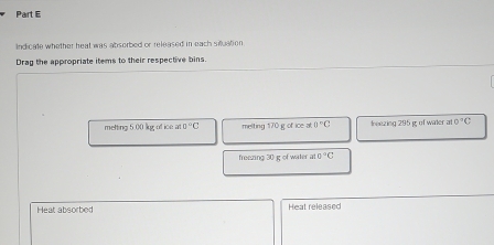 Indicate whether heat was absorbed or released in each siluation 
Drag the appropriate items to their respective bins. 
metting 5.00 lkg; of ice at e°C melting 170 g of ice at 0°C reezing 295 g of water a 0°C
freezing 30 g of water at 0°C
Heat absorbed Heat released