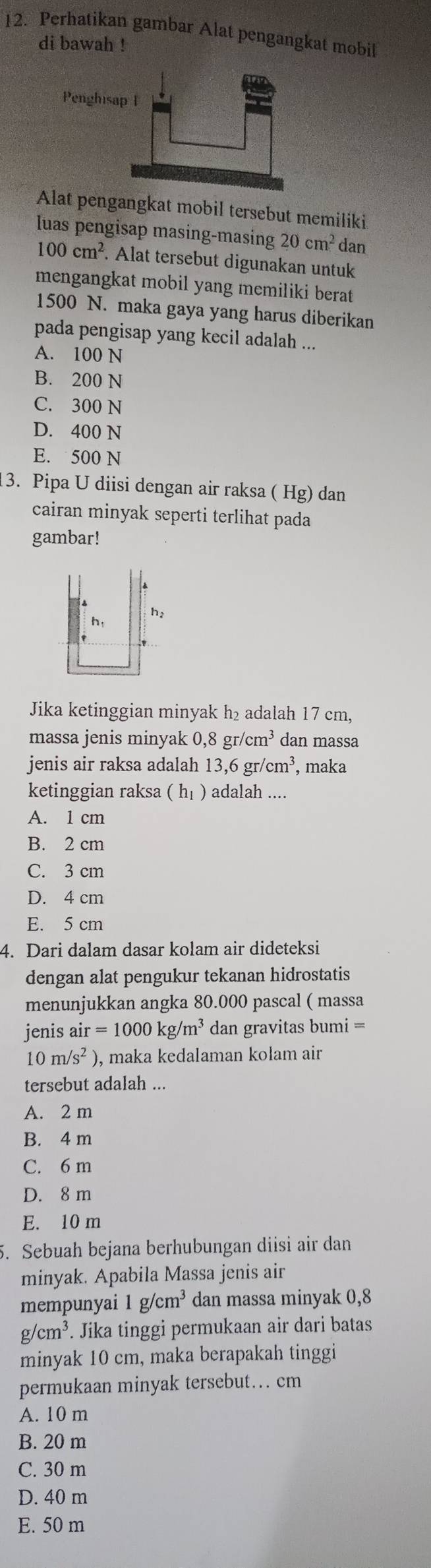 Perhatikan gambar Alat pengangkat mobil
di bawah !
Alat pengangkat mobil tersebut memiliki
luas pengisap masing-masing 20cm^2 dan
100cm^2. Alat tersebut digunakan untuk
mengangkat mobil yang memiliki berat
1500 N. maka gaya yang harus diberikan
pada pengisap yang kecil adalah ...
A. 100 N
B. 200 N
C. 300 N
D. 400 N
E. 500 N
3. Pipa U diisi dengan air raksa ( Hg) dan
cairan minyak seperti terlihat pada
gambar!
h h:
Jika ketinggian minyak h₂ adalah 17 cm,
massa jenis minyak ,8gr/cm^3 dan massa
jenis air raksa adalah 13,6gr/cm^3 , maka
ketinggian raksa (h_1) adalah ....
A. 1 cm
B. 2 cm
C. 3 cm
D. 4 cm
E. 5 cm
4. Dari dalam dasar kolam air dideteksi
dengan alat pengukur tekanan hidrostatis
menunjukkan angka 80.000 pascal ( massa
jenis a air=1000kg/m^3 dan gravitas bumi =
10m/s^2) ), maka kedalaman kołam air
tersebut adalah ...
A. 2 m
B. 4 m
C. 6 m
D. 8 m
E. 10 m
5. Sebuah bejana berhubungan diisi air dan
minyak. Apabila Massa jenis air
mempunyai 1g/cm^3 dan massa minyak 0,8
g/cm^3. Jika tinggi permukaan air dari batas
minyak 10 cm, maka berapakah tinggi
permukaan minyak tersebut.. cm
A. 10 m
B. 20 m
C. 30 m
D. 40 m
E. 50 m